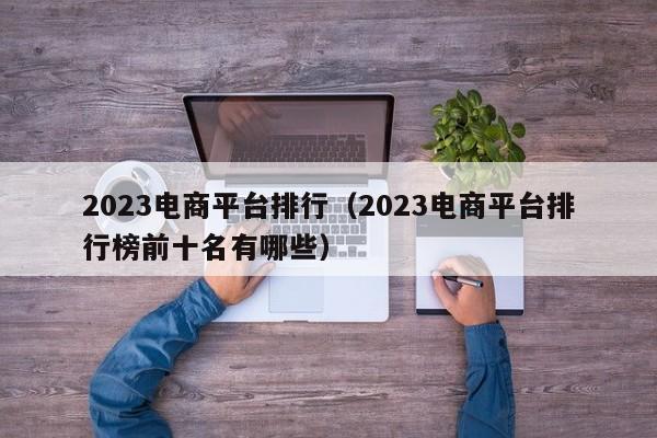 2023电商平台排行（2023电商平台排行榜前十名有哪些）