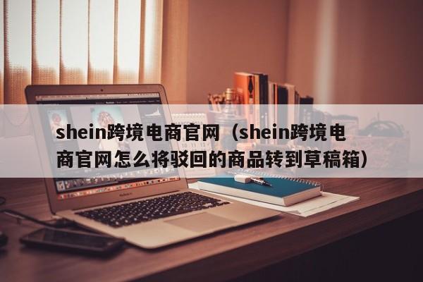 shein跨境电商官网（shein跨境电商官网怎么将驳回的商品转到草稿箱）