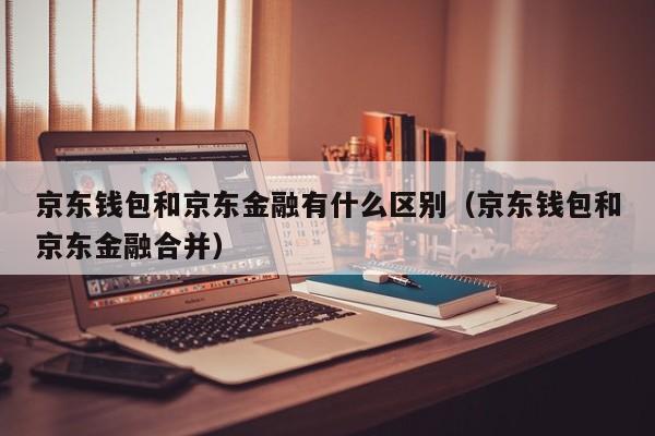 京东钱包和京东金融有什么区别（京东钱包和京东金融合并）