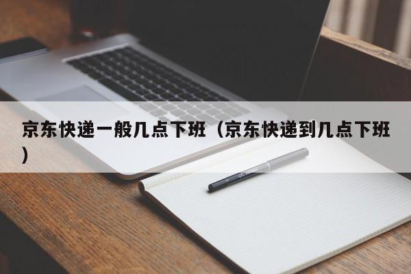 京东快递一般几点下班（京东快递到几点下班）