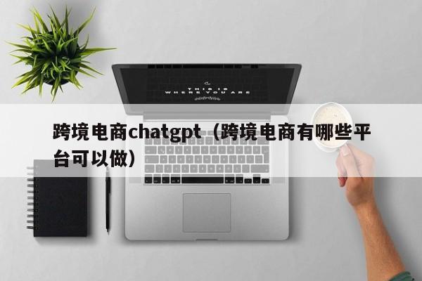 跨境电商chatgpt（跨境电商有哪些平台可以做）