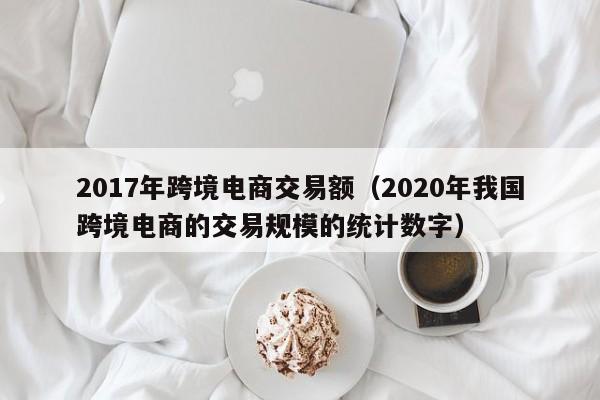 2017年跨境电商交易额（2020年我国跨境电商的交易规模的统计数字）