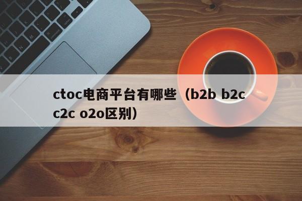 ctoc电商平台有哪些（b2b b2c c2c o2o区别）