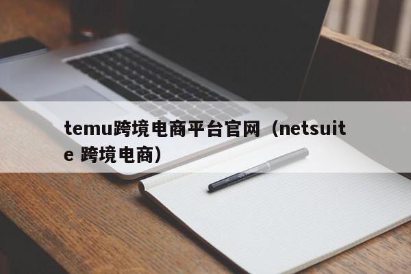 temu跨境电商平台官网（netsuite 跨境电商）