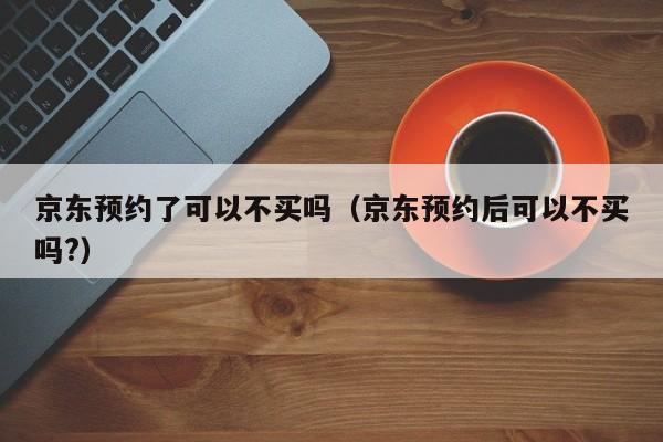 京东预约了可以不买吗（京东预约后可以不买吗?）