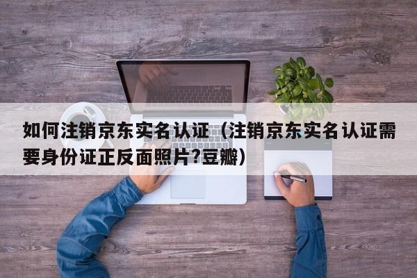 如何注销京东实名认证（注销京东实名认证需要身份证正反面照片?豆瓣）