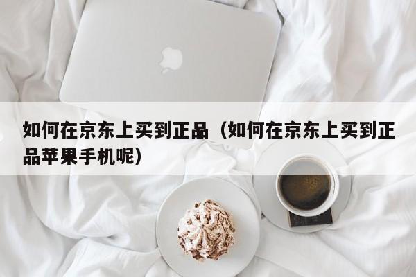 如何在京东上买到正品（如何在京东上买到正品苹果手机呢）