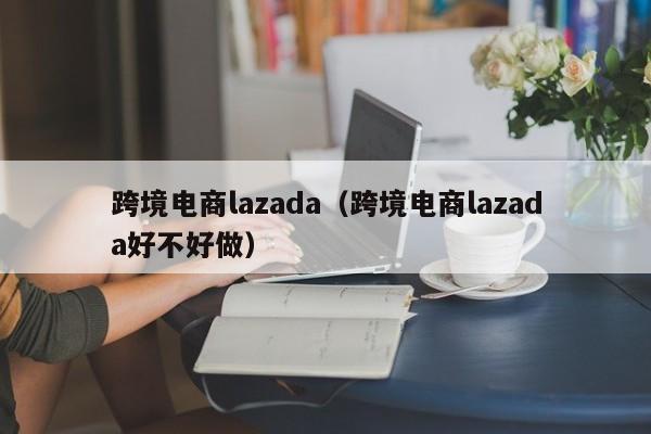 跨境电商lazada（跨境电商lazada好不好做）