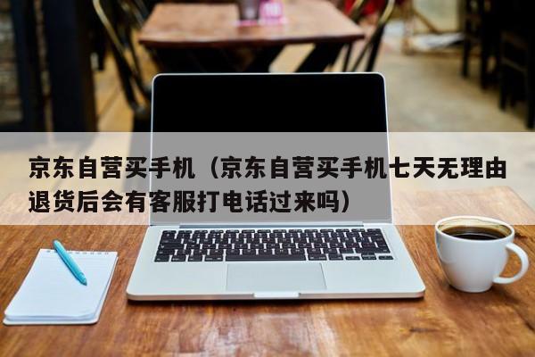 京东自营买手机（京东自营买手机七天无理由退货后会有客服打电话过来吗）