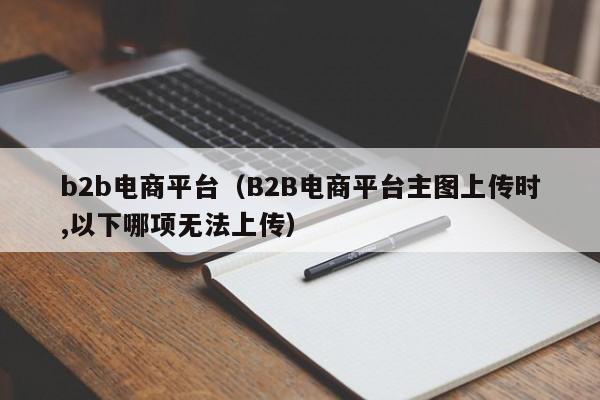 b2b电商平台（B2B电商平台主图上传时,以下哪项无法上传）