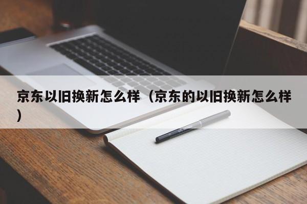 京东以旧换新怎么样（京东的以旧换新怎么样）