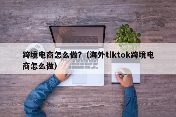 跨境电商怎么做?（海外tiktok跨境电商怎么做）