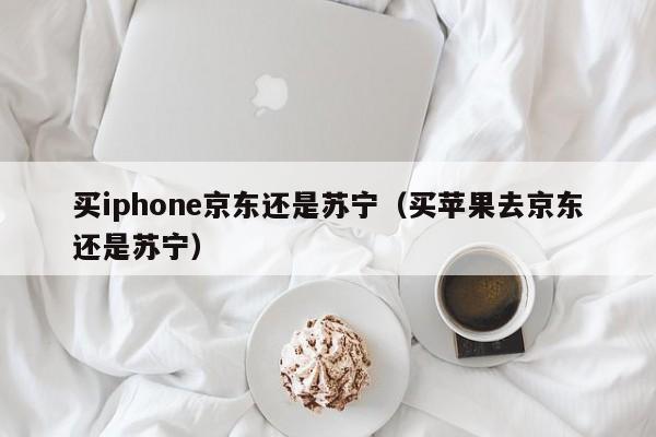 买iphone京东还是苏宁（买苹果去京东还是苏宁）