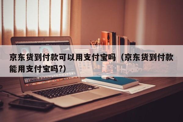 京东货到付款可以用支付宝吗（京东货到付款能用支付宝吗?）